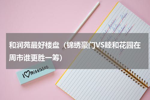 和润苑最好楼盘（锦绣豪门VS睦和花园在周市谁更胜一筹）