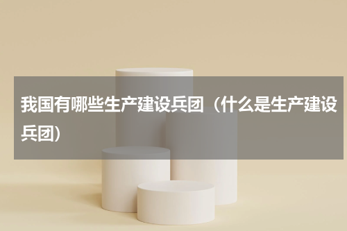 我国有哪些生产建设兵团（什么是生产建设兵团）