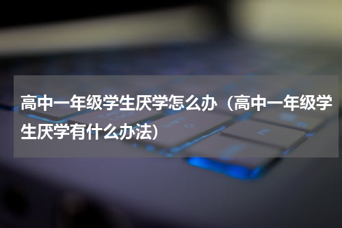 高中一年级学生厌学怎么办（高中一年级学生厌学有什么办法）