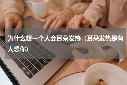 为什么想一个人会耳朵发热（耳朵发热是有人想你）
