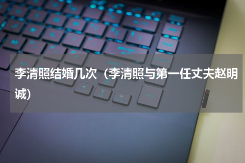 李清照结婚几次（李清照与第一任丈夫赵明诚）
