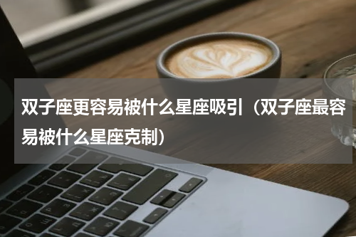 双子座更容易被什么星座吸引（双子座最容易被什么星座克制）