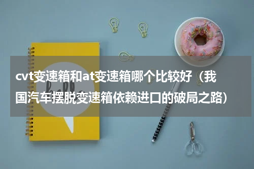 cvt变速箱和at变速箱哪个比较好（我国汽车摆脱变速箱依赖进口的破局之路）