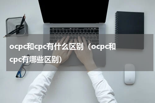 ocpc和cpc有什么区别（ocpc和cpc有哪些区别）