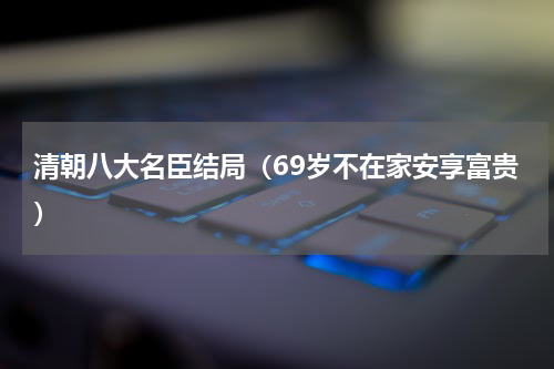 清朝八大名臣结局（69岁不在家安享富贵）