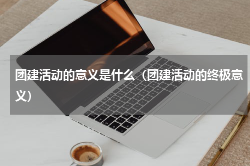 团建活动的意义是什么（团建活动的终极意义）