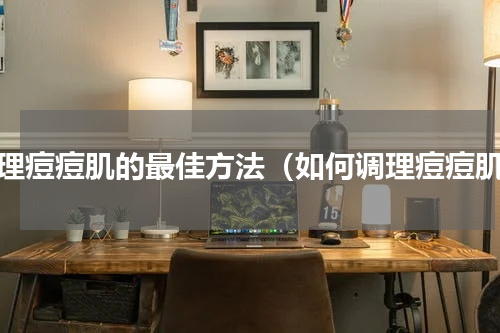 调理痘痘肌的最佳方法（如何调理痘痘肌）