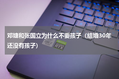 邓婕和张国立为什么不要孩子（结婚30年还没有孩子）