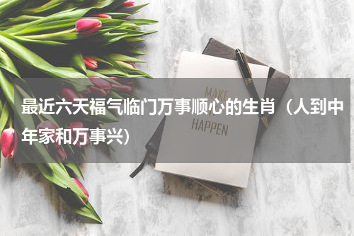 最近六天福气临门万事顺心的生肖（人到中年家和万事兴）