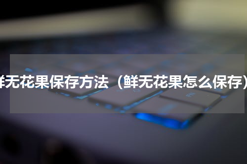 鲜无花果保存方法（鲜无花果怎么保存）
