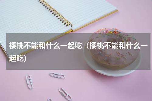 樱桃不能和什么一起吃（樱桃不能和什么一起吃）
