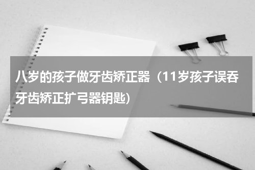 八岁的孩子做牙齿矫正器（11岁孩子误吞牙齿矫正扩弓器钥匙）