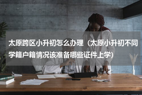 太原跨区小升初怎么办理（太原小升初不同学籍户籍情况该准备哪些证件上学）