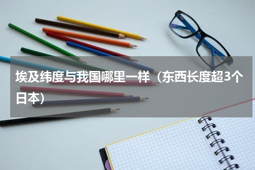 埃及纬度与我国哪里一样（东西长度超3个日本）