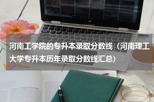 河南工学院的专升本录取分数线（河南理工大学专升本历年录取分数线汇总）