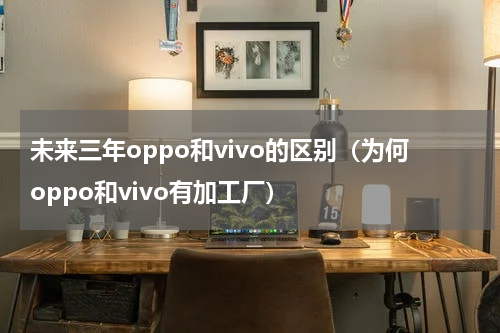 未来三年oppo和vivo的区别（为何oppo和vivo有加工厂）