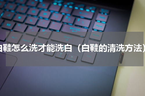 白鞋怎么洗才能洗白（白鞋的清洗方法）