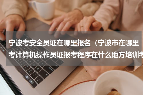 宁波考安全员证在哪里报名（宁波市在哪里考计算机操作员证报考程序在什么地方培训考试）