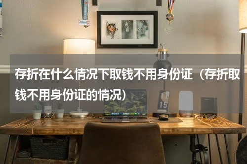 存折在什么情况下取钱不用身份证（存折取钱不用身份证的情况）