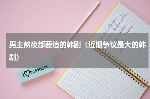 男主熬夜都要追的韩剧（近期争议最大的韩剧）