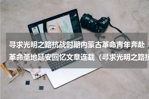 寻求光明之路抗战时期内蒙古革命青年奔赴革命圣地延安回忆文章连载（寻求光明之路抗战时期内蒙古革命青年奔赴革命圣地延安回忆文章连载）