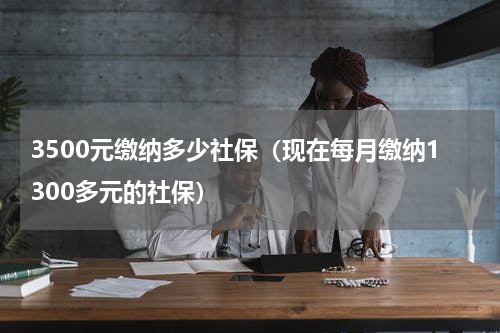 3500元缴纳多少社保（现在每月缴纳1300多元的社保）