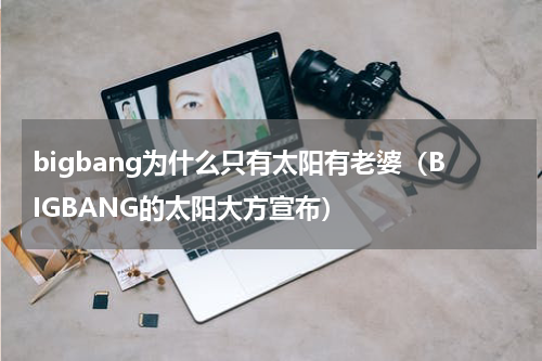 bigbang为什么只有太阳有老婆（BIGBANG的太阳大方宣布）
