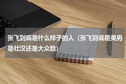 张飞到底是什么样子的人（张飞到底是美男是壮汉还是大众脸）