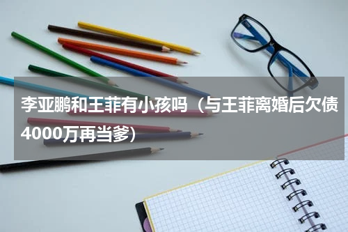 李亚鹏和王菲有小孩吗（与王菲离婚后欠债4000万再当爹）