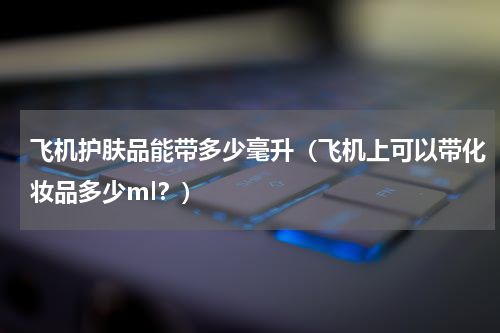 飞机护肤品能带多少毫升（飞机上可以带化妆品多少ml？）