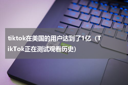 tiktok在美国的用户达到了1亿（TikTok正在测试观看历史）