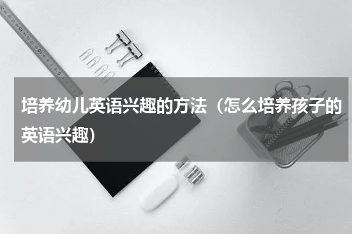 培养幼儿英语兴趣的方法（怎么培养孩子的英语兴趣）