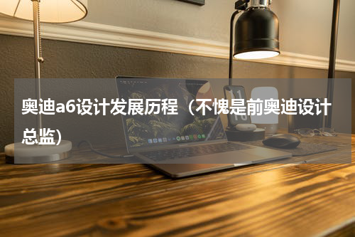 奥迪a6设计发展历程（不愧是前奥迪设计总监）
