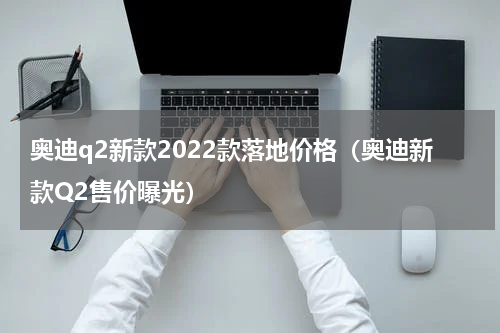 奥迪q2新款2022款落地价格（奥迪新款Q2售价曝光）