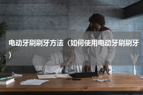 电动牙刷刷牙方法（如何使用电动牙刷刷牙）