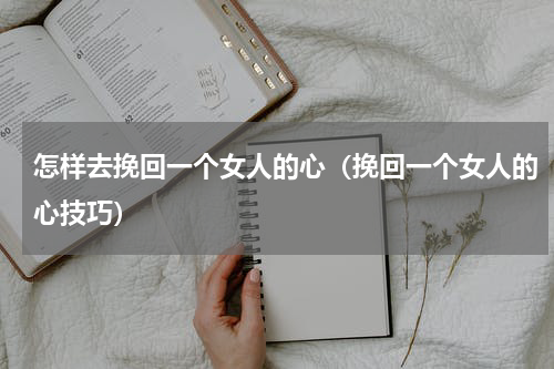 怎样去挽回一个女人的心（挽回一个女人的心技巧）