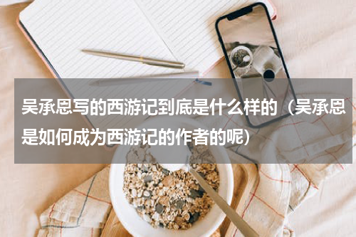 吴承恩写的西游记到底是什么样的（吴承恩是如何成为西游记的作者的呢）