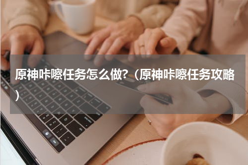 原神咔嚓任务怎么做?（原神咔嚓任务攻略）