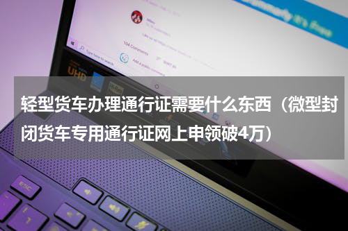 轻型货车办理通行证需要什么东西（微型封闭货车专用通行证网上申领破4万）