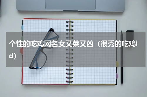 个性的吃鸡网名女又菜又凶（很秀的吃鸡id）