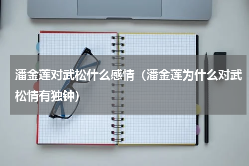潘金莲对武松什么感情（潘金莲为什么对武松情有独钟）