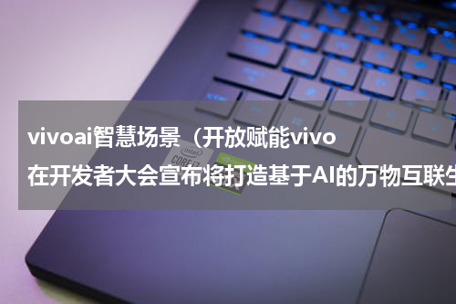 vivoai智慧场景（开放赋能vivo在开发者大会宣布将打造基于AI的万物互联生态）