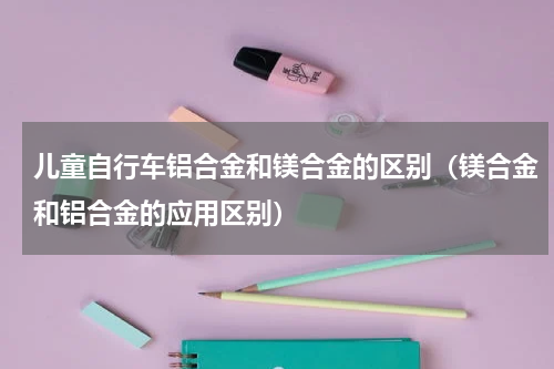 儿童自行车铝合金和镁合金的区别（镁合金和铝合金的应用区别）