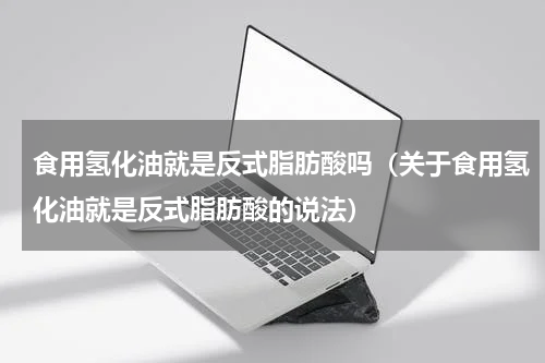 食用氢化油就是反式脂肪酸吗（关于食用氢化油就是反式脂肪酸的说法）