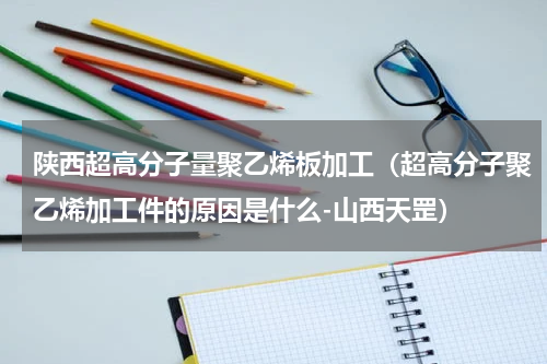 陕西超高分子量聚乙烯板加工（超高分子聚乙烯加工件的原因是什么-山西天罡）