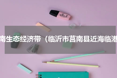 莒南生态经济带（临沂市莒南县近海临港）