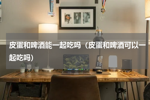皮蛋和啤酒能一起吃吗（皮蛋和啤酒可以一起吃吗）