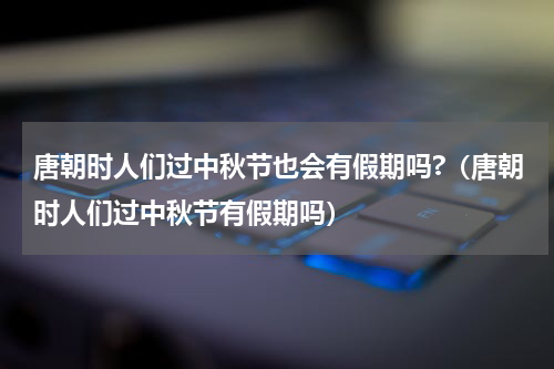 唐朝时人们过中秋节也会有假期吗?（唐朝时人们过中秋节有假期吗）