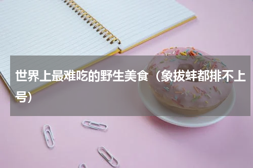 世界上最难吃的野生美食（象拔蚌都排不上号）