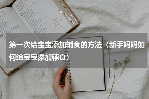 第一次给宝宝添加辅食的方法（新手妈妈如何给宝宝添加辅食）